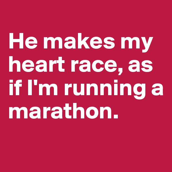 
He makes my heart race, as if I'm running a 
marathon.
