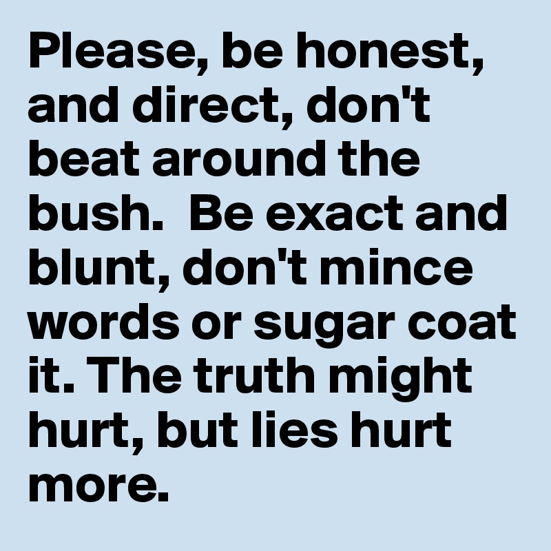 Please, be honest, and direct, don't beat around the bush.  Be exact and blunt, don't mince words or sugar coat it. The truth might hurt, but lies hurt more.