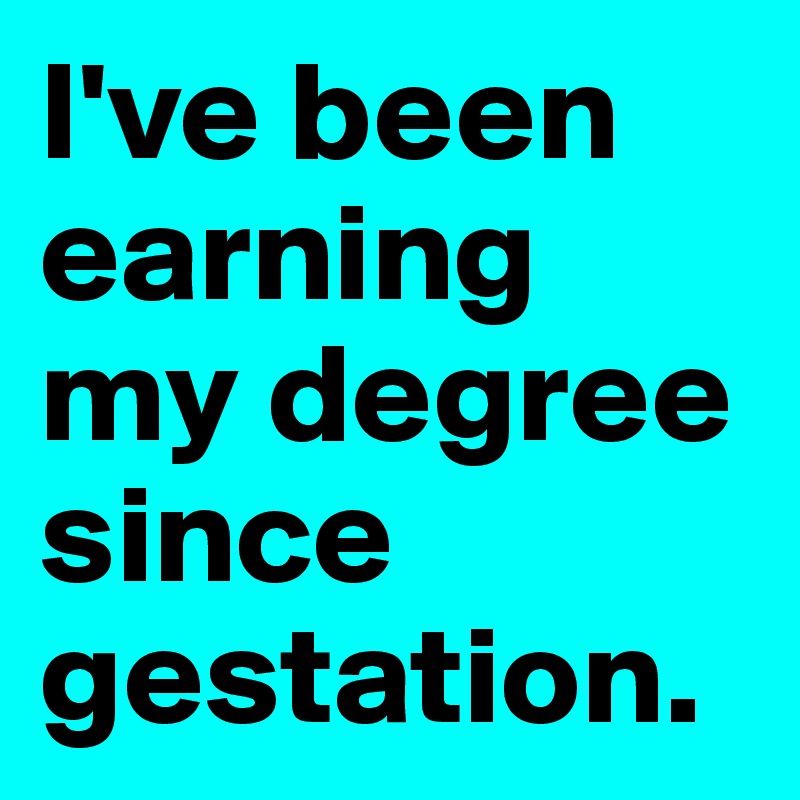 I've been earning my degree since gestation.
