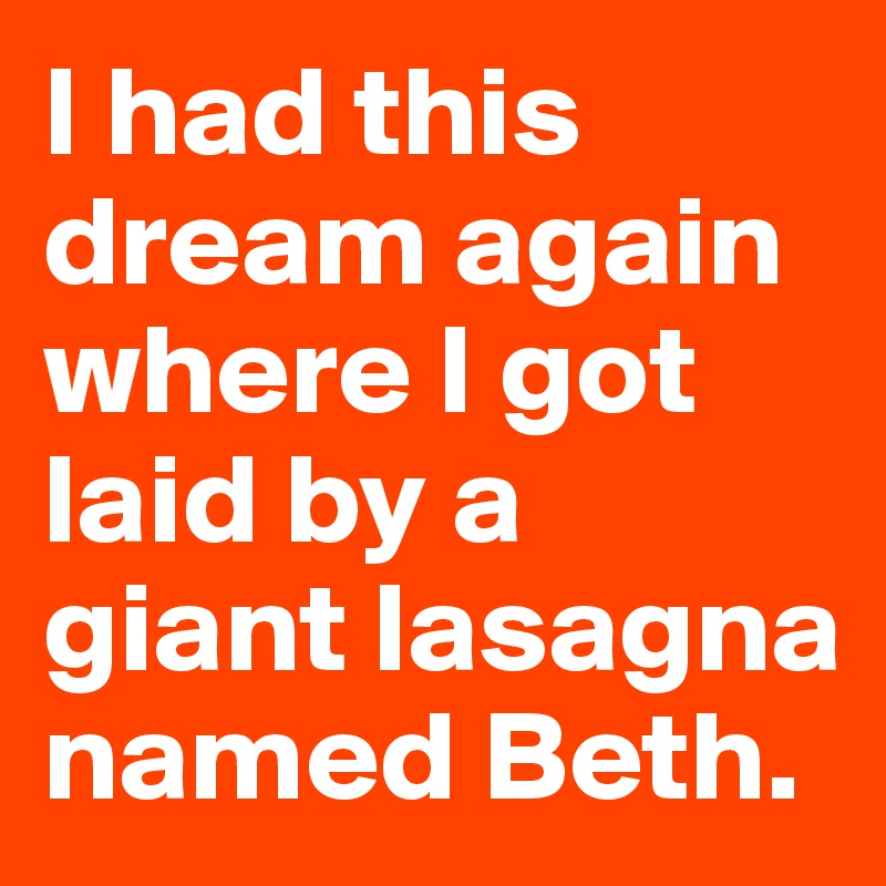 I had this dream again where I got laid by a giant lasagna named Beth.