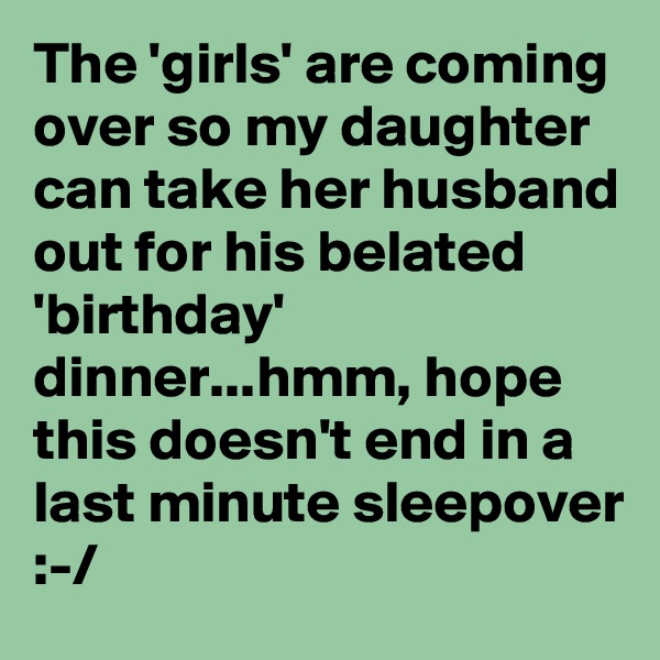 The 'girls' are coming over so my daughter can take her husband out for his belated 'birthday' dinner...hmm, hope this doesn't end in a last minute sleepover :-/
