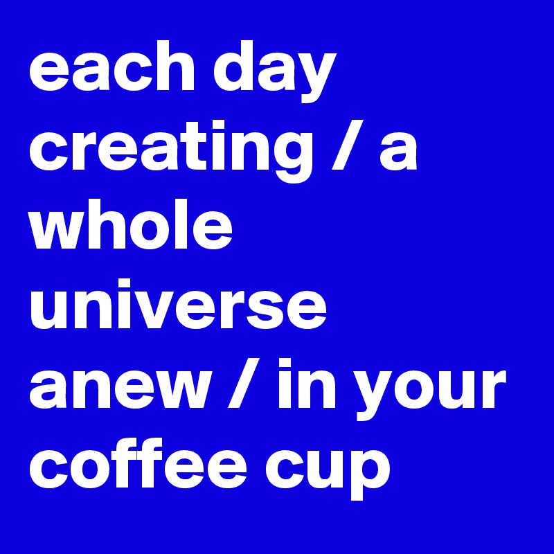 each day creating / a whole universe anew / in your coffee cup