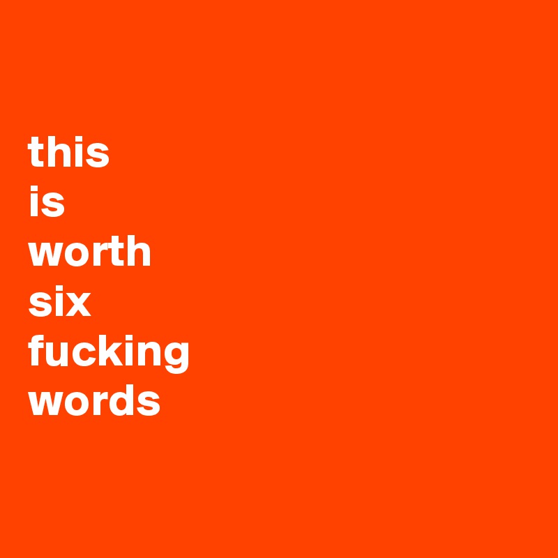 

this
is
worth
six 
fucking
words

