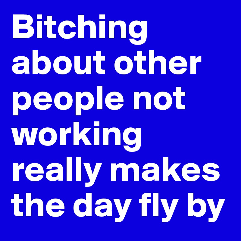 Bitching about other people not working really makes the day fly by