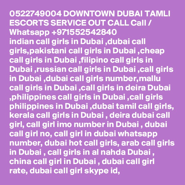 0522749004 DOWNTOWN DUBAI TAMLI ESCORTS SERVICE OUT CALL Call / Whatsapp +971552542840
indian call girls in Dubai ,dubai call girls,pakistani call girls in Dubai ,cheap call girls in Dubai ,filipino call girls in Dubai ,russian call girls in Dubai ,call girls in Dubai ,dubai call girls number,mallu call girls in Dubai ,call girls in deira Dubai ,philippines call girls in Dubai ,call girls philippines in Dubai ,dubai tamil call girls, kerala call girls in Dubai , deira dubai call girl, call girl imo number in Dubai , dubai call girl no, call girl in dubai whatsapp number, dubai hot call girls, arab call girls in Dubai , call girls in al nahda Dubai , china call girl in Dubai , dubai call girl rate, dubai call girl skype id, 