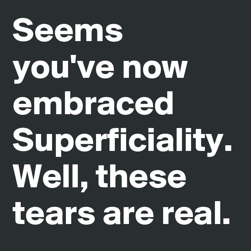 Seems you've now embraced
Superficiality.
Well, these tears are real.