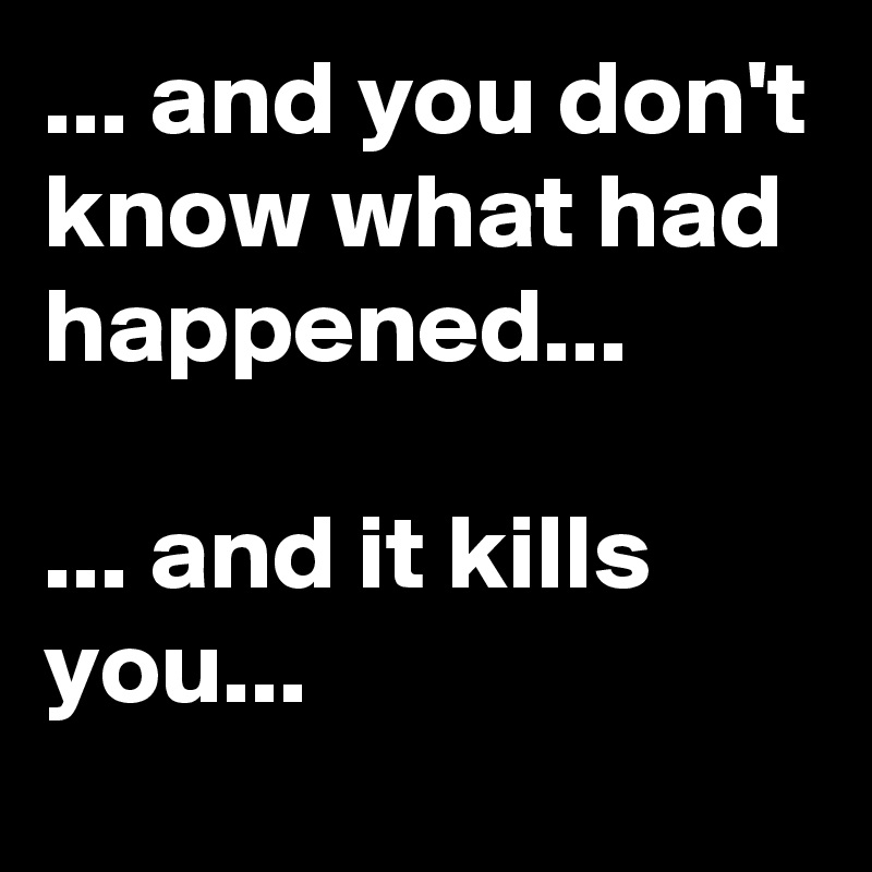 ... and you don't know what had happened... 

... and it kills you... 