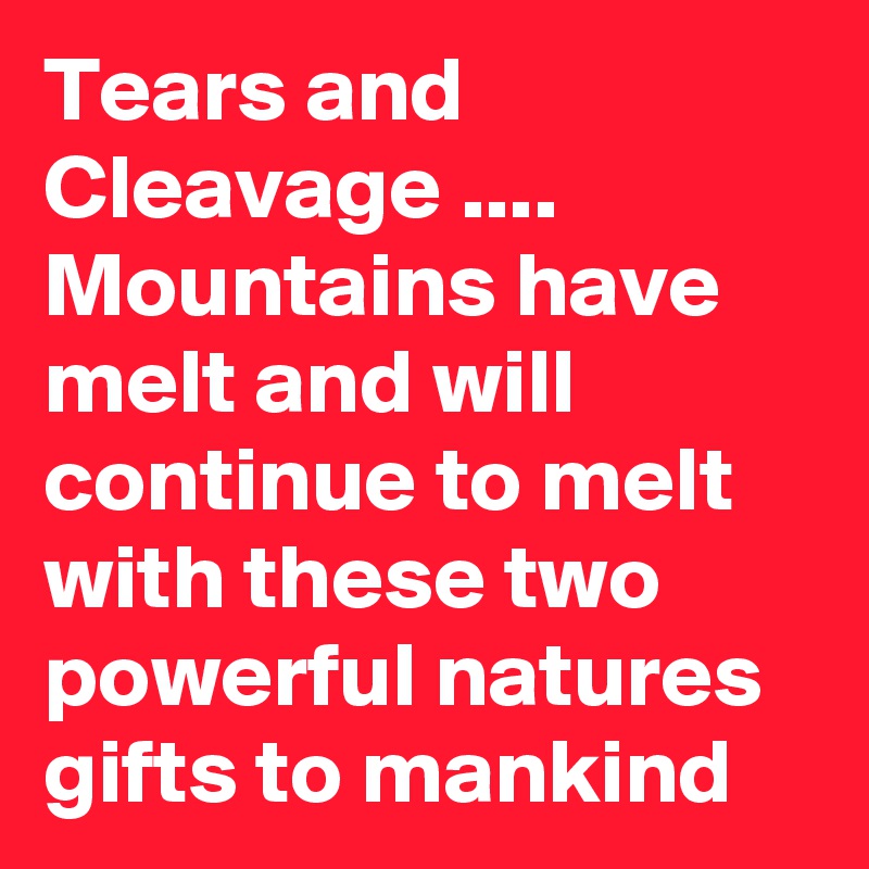 Tears and Cleavage .... Mountains have melt and will continue to melt with these two powerful natures gifts to mankind 