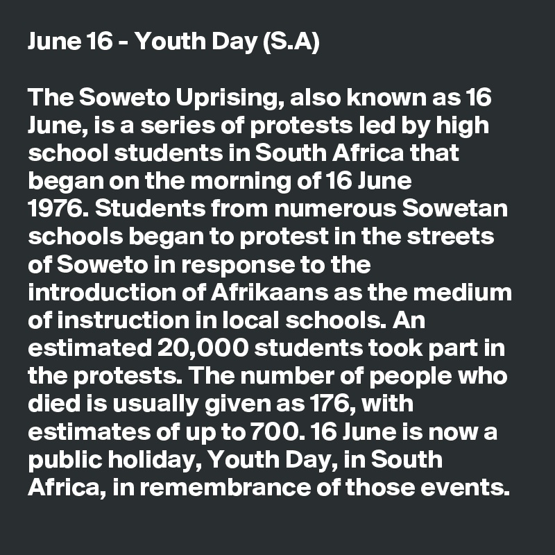 June 16 - Youth Day (S.A)

The Soweto Uprising, also known as 16 June, is a series of protests led by high school students in South Africa that began on the morning of 16 June 1976. Students from numerous Sowetan schools began to protest in the streets of Soweto in response to the introduction of Afrikaans as the medium of instruction in local schools. An estimated 20,000 students took part in the protests. The number of people who died is usually given as 176, with estimates of up to 700. 16 June is now a public holiday, Youth Day, in South Africa, in remembrance of those events.