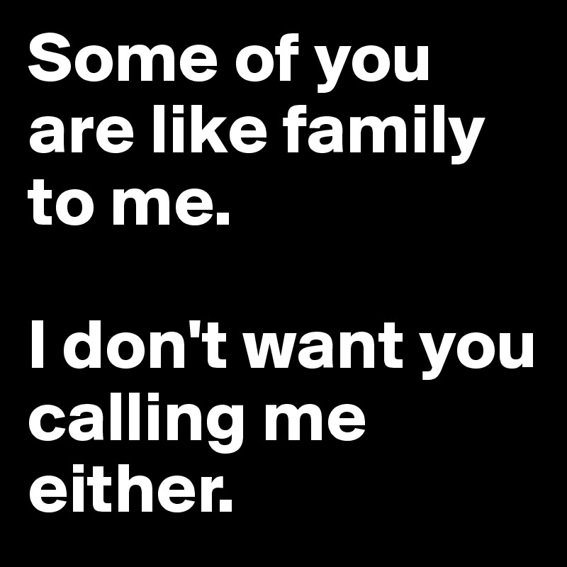 Some of you are like family to me. 

I don't want you calling me either.