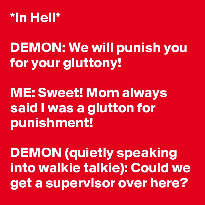 *In Hell*

DEMON: We will punish you for your gluttony!

ME: Sweet! Mom always said I was a glutton for punishment!

DEMON (quietly speaking into walkie talkie): Could we get a supervisor over here?