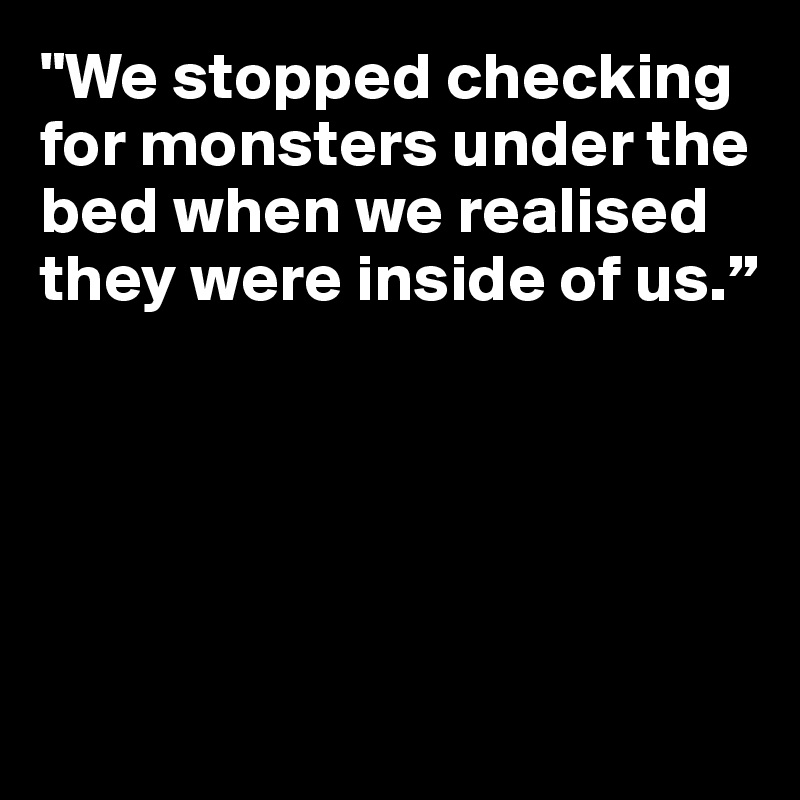 "We stopped checking for monsters under the bed when we realised they were inside of us.”





