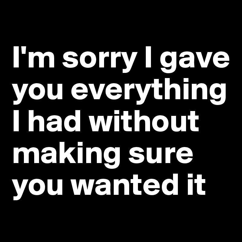 
I'm sorry I gave you everything I had without making sure you wanted it