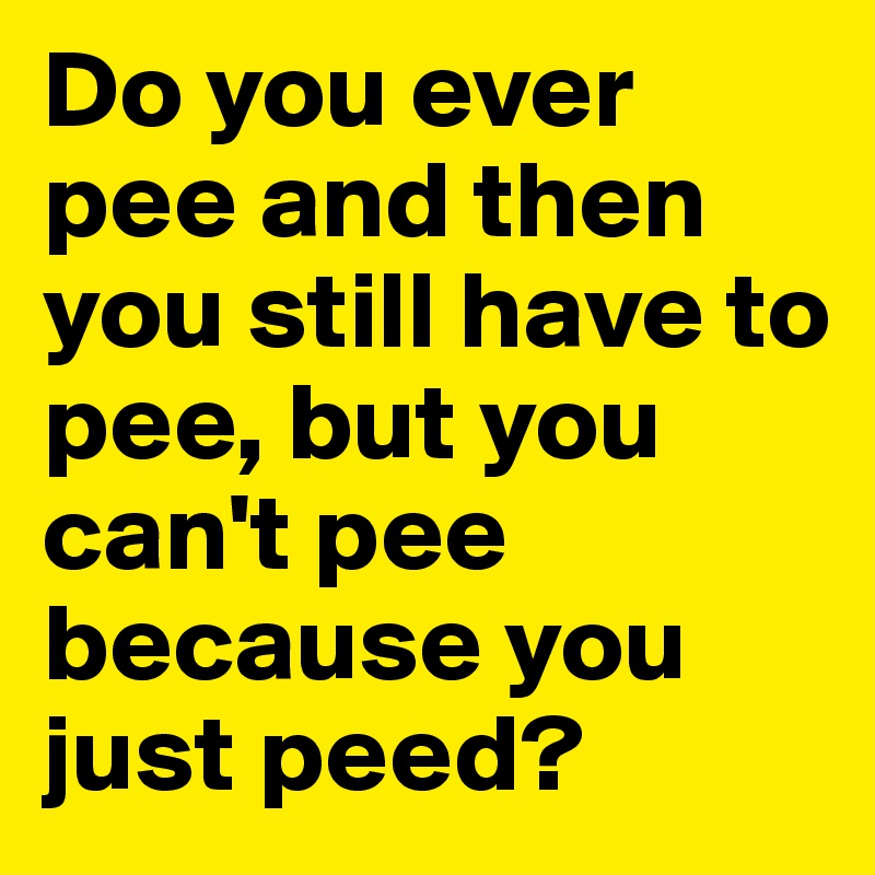 Do you ever pee and then you still have to pee, but you can't pee because you just peed?