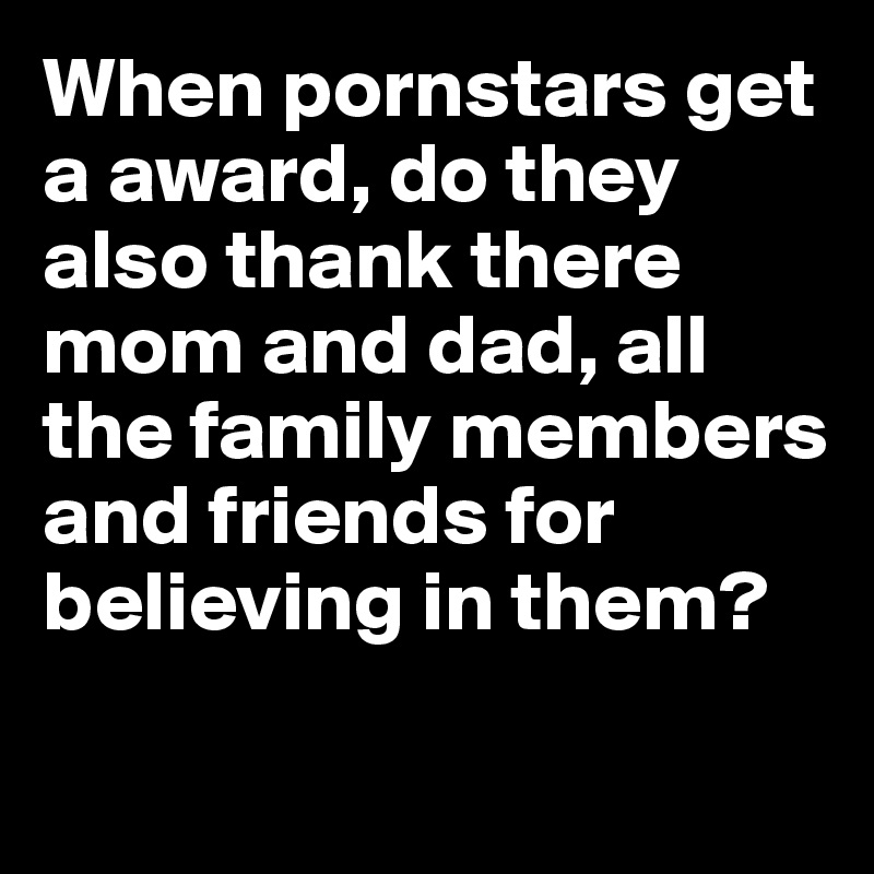 When pornstars get a award, do they also thank there mom and dad, all the family members and friends for believing in them?
