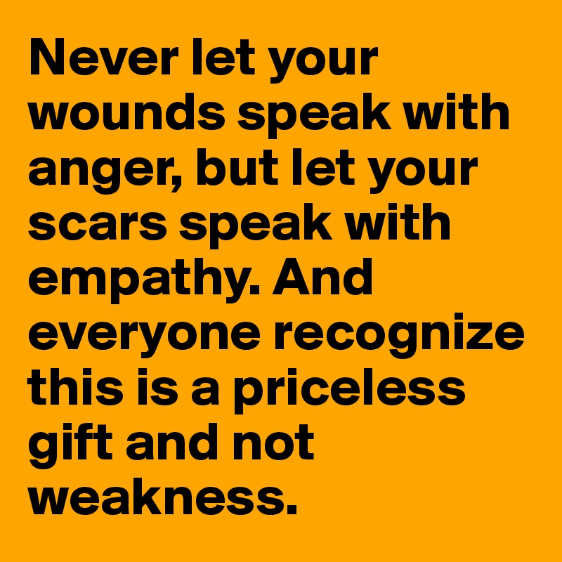 Never let your wounds speak with anger, but let your scars speak with empathy. And everyone recognize this is a priceless gift and not weakness. 