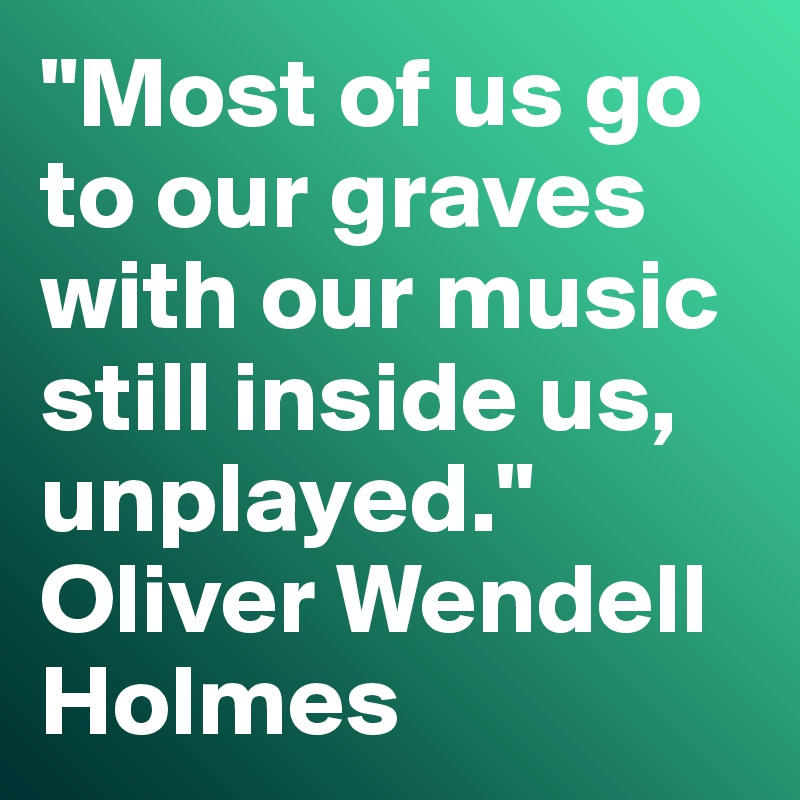 "Most of us go to our graves with our music still inside us, unplayed." Oliver Wendell Holmes