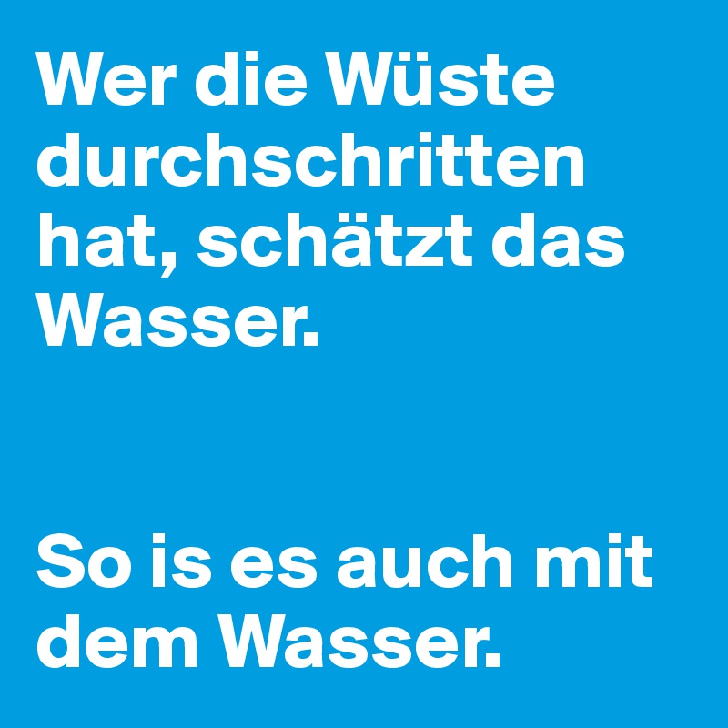Wer die Wüste durchschritten hat, schätzt das Wasser. 


So is es auch mit dem Wasser. 