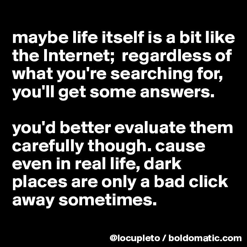 
maybe life itself is a bit like the Internet;  regardless of what you're searching for,  you'll get some answers. 

you'd better evaluate them carefully though. cause even in real life, dark places are only a bad click away sometimes.
