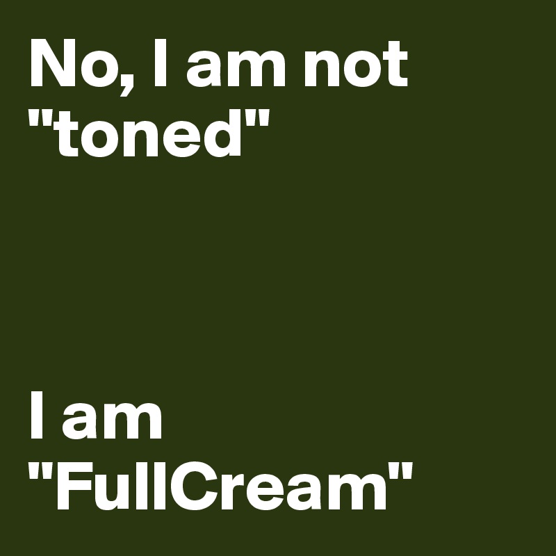 No, I am not "toned" 



I am "FullCream" 