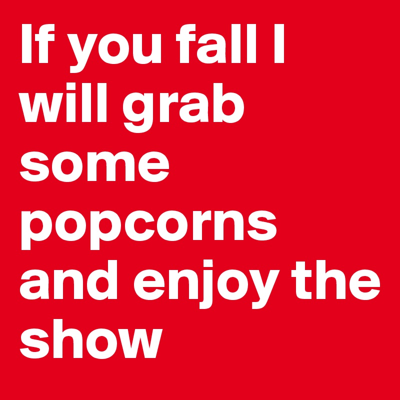 If you fall I will grab some popcorns and enjoy the show