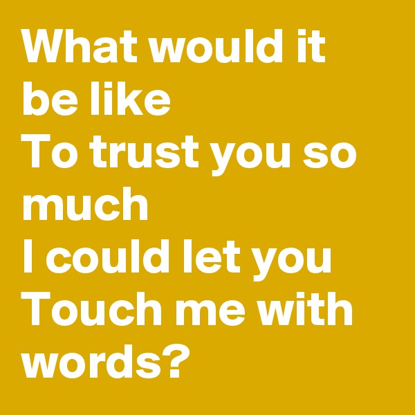 What would it be like
To trust you so much
I could let you
Touch me with words?