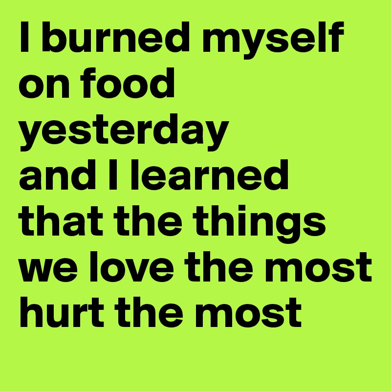 I burned myself on food yesterday 
and I learned that the things we love the most hurt the most