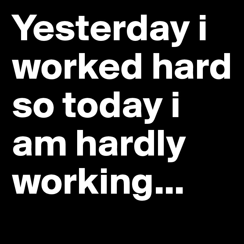 Yesterday i worked hard so today i am hardly working...