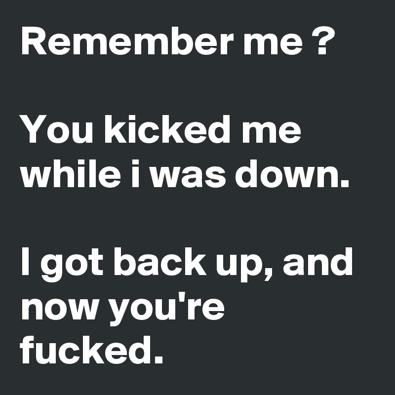 Remember me ?

You kicked me while i was down.

I got back up, and now you're fucked.