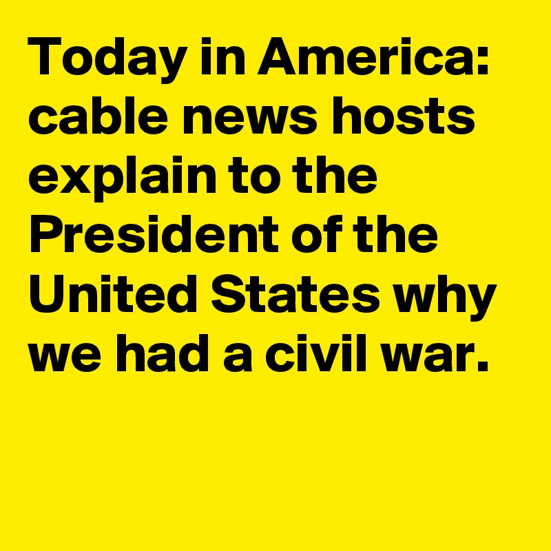 Today in America: cable news hosts explain to the President of the United States why we had a civil war.