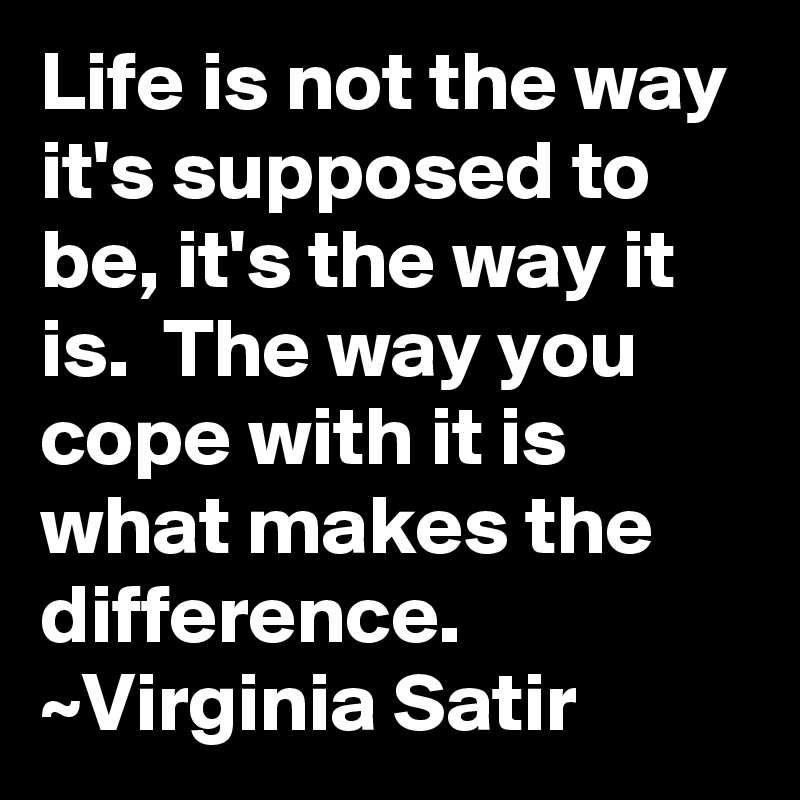 Life is not the way it's supposed to be, it's the way it is.  The way you cope with it is what makes the difference.
~Virginia Satir