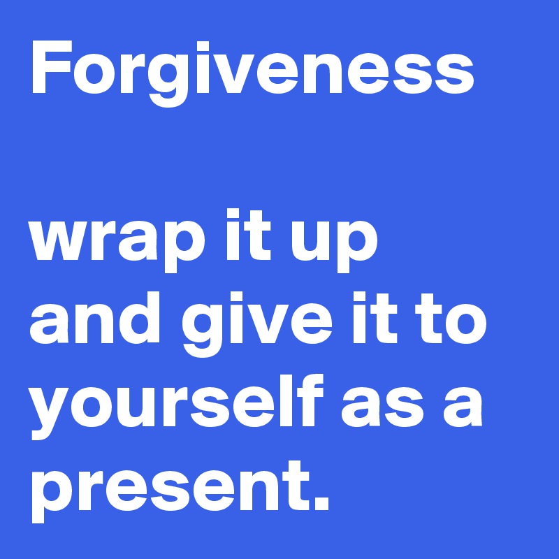 Forgiveness

wrap it up and give it to yourself as a present.