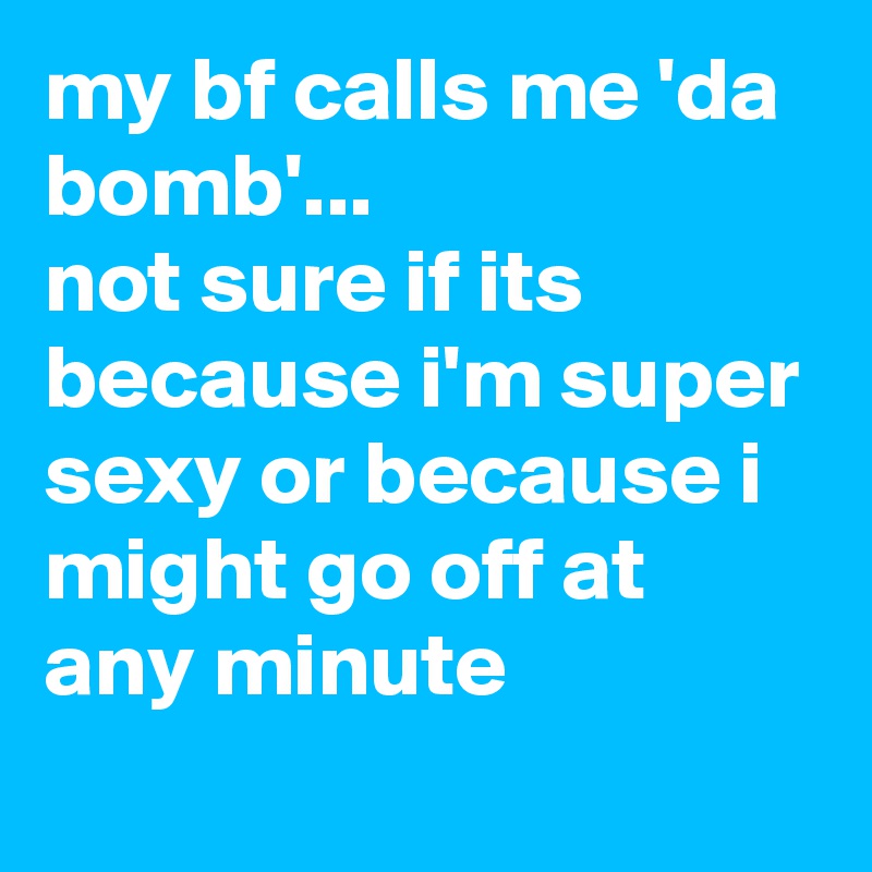 my bf calls me 'da bomb'...
not sure if its because i'm super sexy or because i might go off at any minute
