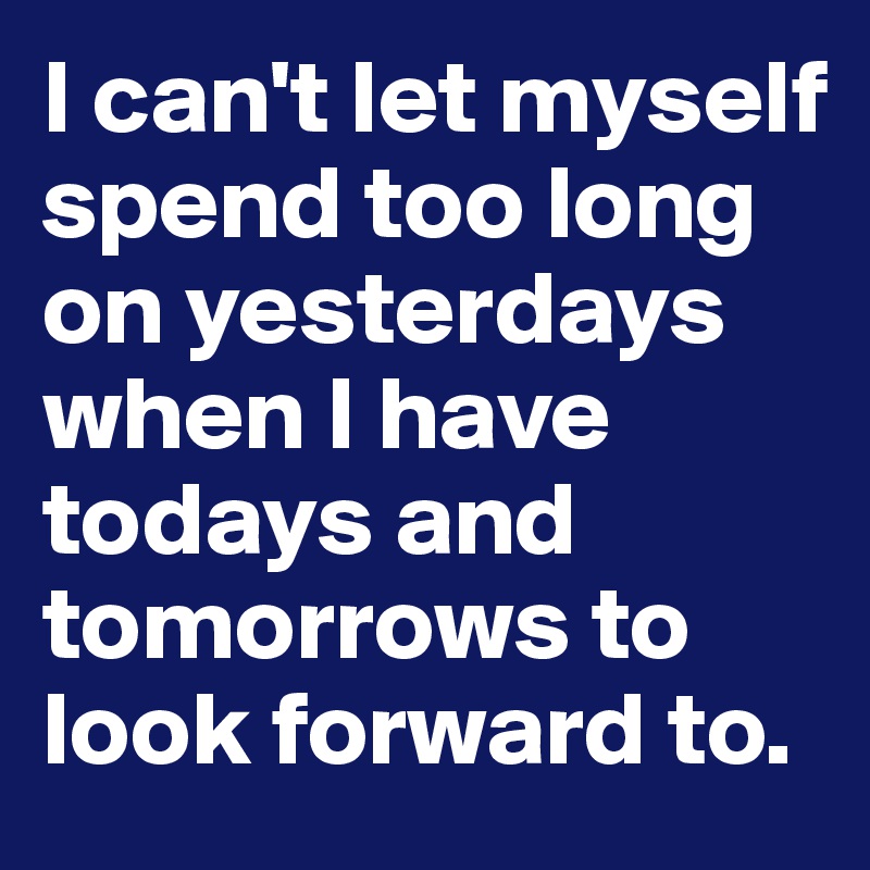 I can't let myself spend too long on yesterdays when I have todays and tomorrows to look forward to. 