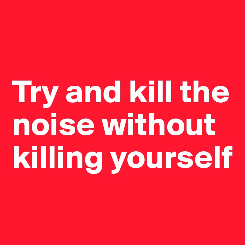 

Try and kill the noise without killing yourself
