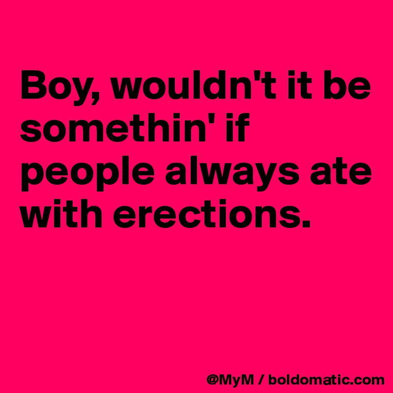 
Boy, wouldn't it be somethin' if people always ate with erections.


