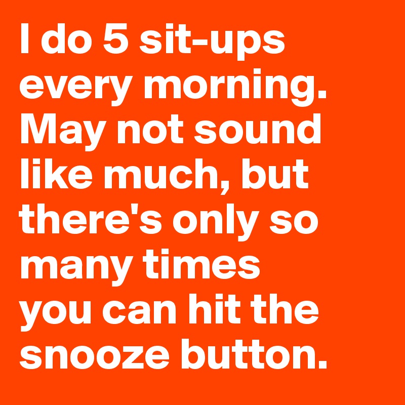 I do 5 sit-ups every morning. May not sound like much, but there's only so many times 
you can hit the snooze button.