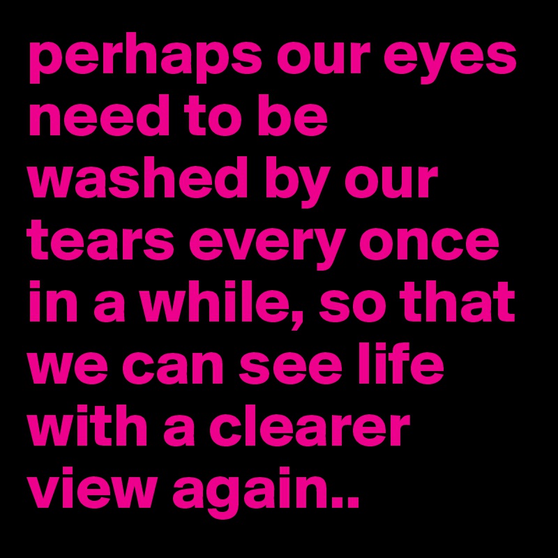 perhaps our eyes need to be washed by our tears every once in a while, so that we can see life with a clearer view again..