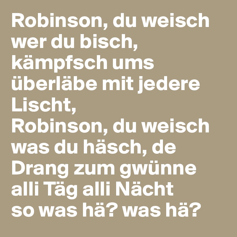 Robinson, du weisch wer du bisch, kämpfsch ums überläbe mit jedere Lischt, 
Robinson, du weisch was du häsch, de Drang zum gwünne alli Täg alli Nächt
so was hä? was hä?