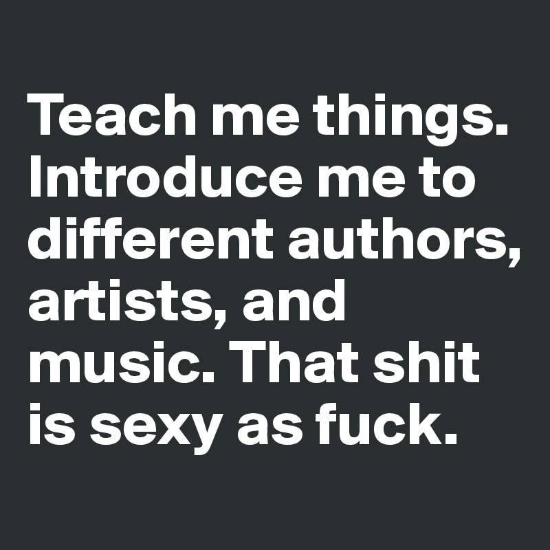 
Teach me things. Introduce me to different authors, artists, and music. That shit is sexy as fuck.