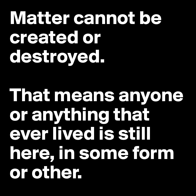 Matter cannot be created or destroyed.

That means anyone or anything that ever lived is still here, in some form or other. 