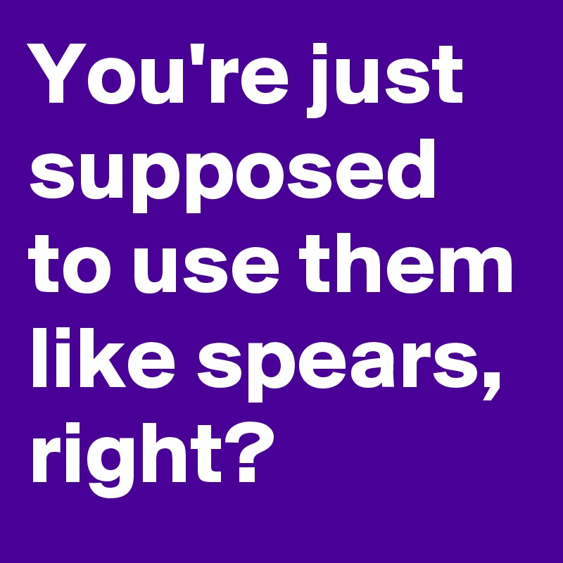 You're just supposed to use them like spears,  right?