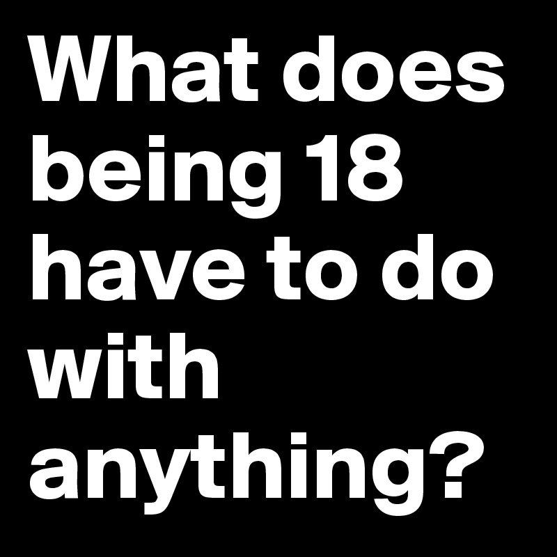 What does being 18 have to do with anything? 