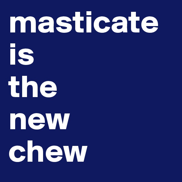 masticate
is  
the
new
chew