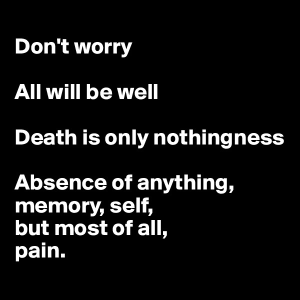 
Don't worry

All will be well 

Death is only nothingness 

Absence of anything, memory, self, 
but most of all, 
pain. 