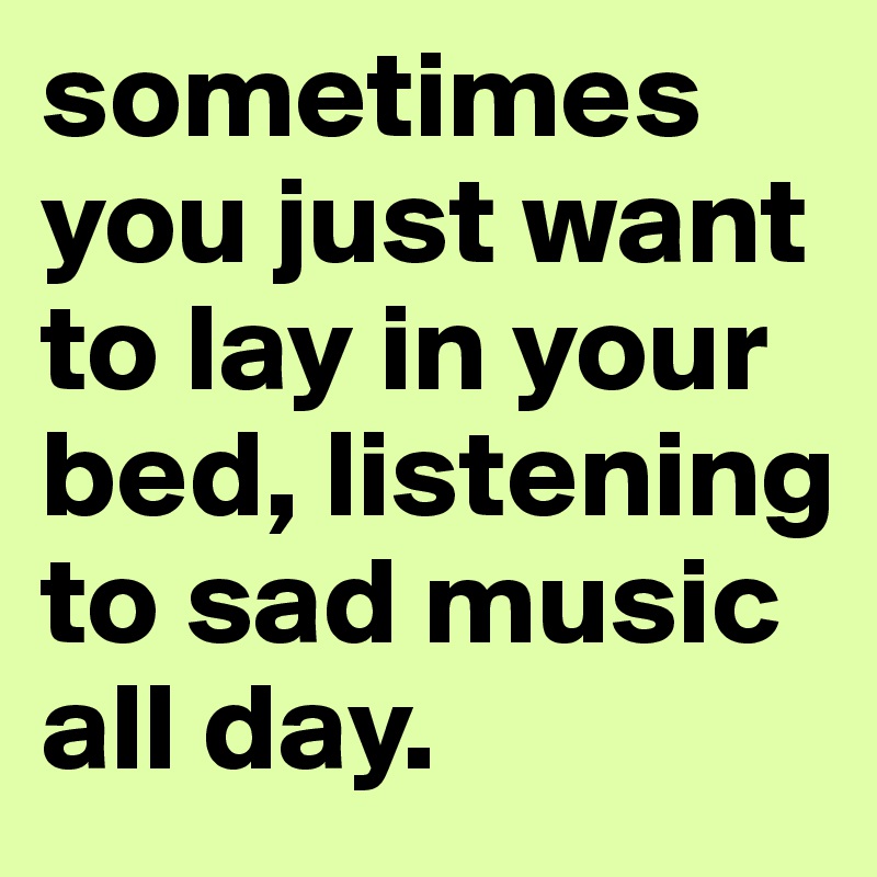 sometimes you just want to lay in your bed, listening to sad music all day.