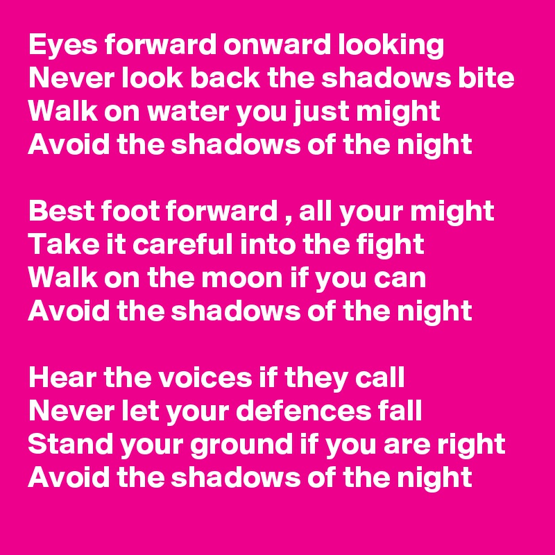 Eyes forward onward looking
Never look back the shadows bite
Walk on water you just might 
Avoid the shadows of the night

Best foot forward , all your might
Take it careful into the fight 
Walk on the moon if you can 
Avoid the shadows of the night

Hear the voices if they call
Never let your defences fall
Stand your ground if you are right
Avoid the shadows of the night 