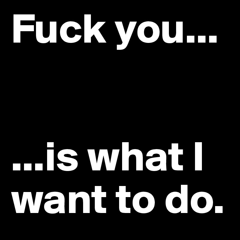 Fuck you...


...is what I want to do.