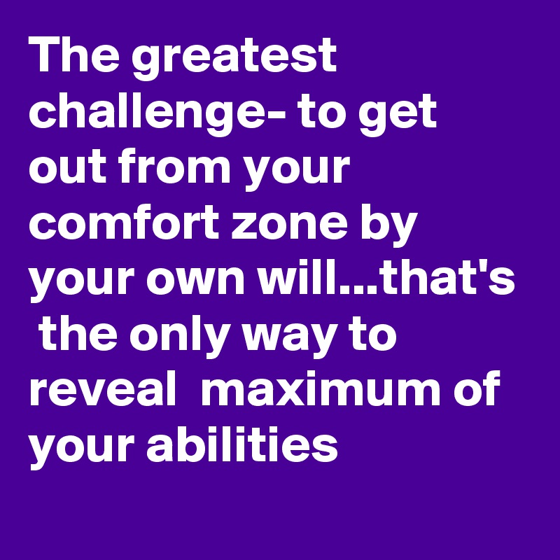 The greatest challenge- to get out from your comfort zone by your own will...that's  the only way to reveal  maximum of your abilities