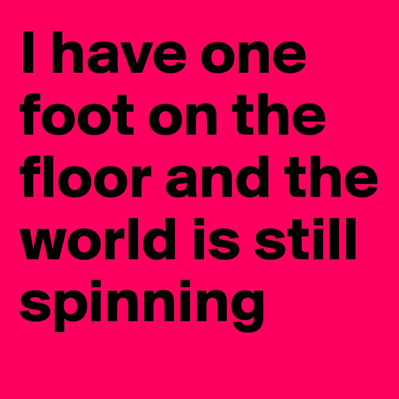 I have one foot on the floor and the world is still spinning